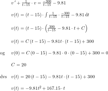 \small \begin{array}{lllll} &v{\, }'+\frac{1}{t-15}\cdot v=\frac{-300}{t-15}-9.81\\\\ &v(t)=\left ( t-15 \right )\cdot \int \frac{1}{t-15}\cdot \frac{-300}{t-15}-9.81\, \mathrm{d}t\\\\ &v(t)=\left ( t-15 \right )\cdot\left ( \frac{300}{t-15} -9.81\cdot t+C\right ) \\\\ &v(t)=C\left ( t-15 \right )-9.81t\cdot (t-15)+300\\\\ \textup{og}&v(0)=C\left ( 0-15 \right )-9.81\cdot 0\cdot (0-15)+300=0\\\\ &C=20\\\\ \textup{dvs}&v(t)=20\left ( t-15 \right )-9.81t\cdot (t-15)+300\\\\ &v(t)=-9.81t^2+167.15\cdot t \end{array}