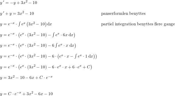 \small \begin{array}{lllll} &y{\, }'=-y+3x^2-10\\\\&y{\, }'+y=3x^2-10&\textup{panserformlen benyttes}\\\\&y=e^{-x}\cdot \int e^x \left ( 3x^2-10 \right )\mathrm{d}x&\textup{partiel integration benyttes flere gange}\\\\&y=e^{-x}\cdot\left ( e^x\cdot (3x^2-10) -\int e^x\cdot 6x\; \mathrm{d}x\right )\\\\&y=e^{-x}\cdot \left ( e^x\cdot (3x^2-10) -6\int e^x\cdot x\; \mathrm{d}x \right )\\\\&y=e^{-x}\cdot\left ( e^x\cdot (3x^2-10) -6\cdot \left ( e^x\cdot x -\int e^x\cdot 1\; \mathrm{d}x\right ) \right )\\\\&y=e^{-x}\cdot\left ( e^x\cdot (3x^2-10) -6\cdot e^x\cdot x+6\cdot e^x+C \right )\\\\&y=3x^2-10-6x+C\cdot e^{-x}\\\\\\&y=C\cdot e^{-x}+3x^2-6x-10 \end{array}
