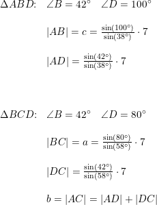 \small \begin{array}{lllll} \Delta ABD\textup{:}&\angle B=42\degree\quad \angle D=100\degree\\\\ &\left | AB \right |=c=\frac{\sin(100\degree)}{\sin(38\degree)}\cdot 7\\\\ &\left | AD \right |=\frac{\sin(42\degree)}{\sin(38\degree)}\cdot 7\\\\\\\\ \Delta BCD\textup{:}&\angle B=42\degree\quad \angle D=80\degree\\\\&\left | BC \right |=a=\frac{\sin(80\degree)}{\sin(58\degree)}\cdot 7\\\\ &\left | DC \right |=\frac{\sin(42\degree)}{\sin(58\degree)}\cdot 7\\\\ &b=\left | AC \right |=\left | AD \right |+\left | DC \right | \end{array}