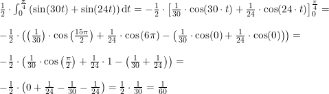 \small \begin{array}{lllll} \frac{1}{2}\cdot \int_{0}^{\frac{\pi}{4}}\left ( \sin(30t) +\sin(24t)\right )\mathrm{d}t=-\frac{1}{2}\cdot \left [ \frac{1}{30}\cdot \cos(30\cdot t)+\frac{1}{24}\cdot \cos(24\cdot t) \right ]_{0}^{\frac{\pi}{4}}=\\\\ -\frac{1}{2}\cdot \left (\left ( \frac{1}{30} \right )\cdot \cos\left ( \frac{15\pi }{2}\right ) +\frac{1}{24}\cdot \cos\left ( 6\pi \right ) -\left ( \frac{1}{30}\cdot \cos(0)+\frac{1}{24}\cdot \cos(0) \right )\right )=\\\\ -\frac{1}{2}\cdot \left ( \frac{1}{30}\cdot \cos\left ( \frac{\pi}{2} \right )+\frac{1}{24}\cdot 1-\left ( \frac{1}{30}+\frac{1}{24} \right ) \right )=\\\\ -\frac{1}{2}\cdot \left ( 0+\frac{1}{24}-\frac{1}{30}-\frac{1}{24} \right ) =\frac{1}{2}\cdot \frac{1}{30}=\frac{1}{60} \end{array}