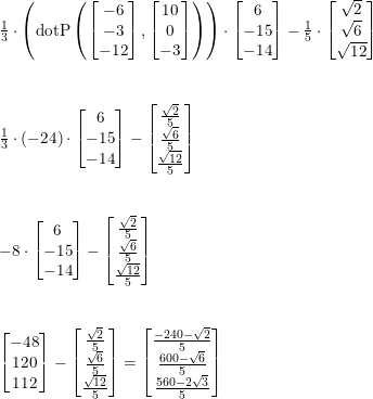\small \begin{array}{lllll} \frac{1}{3}\cdot \left ( \textup{dotP}\left ( \begin{bmatrix} -6\\-3 \\ -12 \end{bmatrix},\begin{bmatrix} 10\\0 \\ -3 \end{bmatrix} \right ) \right )\cdot \begin{bmatrix} 6\\-15 \\ -14 \end{bmatrix}-\frac{1}{5}\cdot \begin{bmatrix} \sqrt{2}\\ \sqrt{6} \\ \sqrt{12} \end{bmatrix}\\\\\\ \frac{1}{3}\cdot (-24)\cdot \begin{bmatrix} 6\\-15 \\ -14 \end{bmatrix}-\begin{bmatrix} \frac{\sqrt{2}}{5}\\\frac{\sqrt{6}}{5} \\\frac{\sqrt{12}}{5} \end{bmatrix}\\\\\\ -8\cdot \begin{bmatrix} 6\\-15 \\ -14 \end{bmatrix}-\begin{bmatrix} \frac{\sqrt{2}}{5}\\\frac{\sqrt{6}}{5} \\\frac{\sqrt{12}}{5} \end{bmatrix}\\\\\\ \begin{bmatrix} -48\\120 \\ 112 \end{bmatrix}-\begin{bmatrix} \frac{\sqrt{2}}{5}\\\frac{\sqrt{6}}{5} \\\frac{\sqrt{12}}{5} \end{bmatrix}=\begin{bmatrix} \frac{-240-\sqrt{2}}{5}\\ \frac{600-\sqrt{6}}{5} \\ \frac{560-2\sqrt{3}}{5} \end{bmatrix} \end{array}