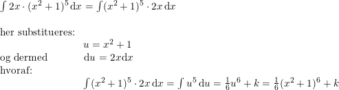 \small \begin{array}{lllll} \int 2x\cdot (x^2+1)^5\,\mathrm{d}x=\int (x^2+1)^5\cdot2 x\,\mathrm{d}x\\\\ \textup{her substitueres:}\\\qquad \qquad\qquad\qquad u=x^2+1\\ \textup{og dermed}\qquad \quad\, \, \, \mathrm{d}u=2x\mathrm{d}x\\ \textup{hvoraf:}\\\qquad \qquad \qquad \qquad \int (x^2+1)^5\cdot2 x\,\mathrm{d}x=\int u^5\,\mathrm{d}u=\frac{1}{6}u^6+k=\frac{1}{6}(x^2+1)^6+k \end{array}