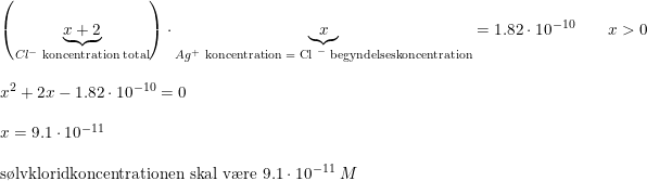 \small \begin{array}{lllll} \left (\underset{Cl^-\textup{ koncentration total}}{\underbrace{x+2} }\right )\cdot\underset{Ag^+\textup{ koncentration = Cl }^-\textup{ begyndelseskoncentration}}{ \underbrace{x}} =1.82\cdot 10^{-10} \qquad x>0\\\\ x^2+2x-1.82\cdot 10^{-10}=0\\\\ x=9.1\cdot 10^{-11}\\\\ \textup{s\o lvkloridkoncentrationen skal v\ae re }9.1\cdot 10^{-11}\; M \end{array}