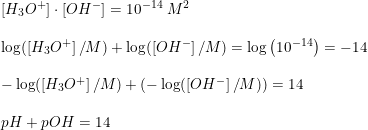 \small \begin{array}{lllll} \left [ H_3O^+ \right ] \cdot \left [OH^- \right ] = 10^{-14} \;M^2\\\\ \log(\left [ H_3O^+ \right ] /M)+\log(\left [ OH^- \right ]/M)=\log\left ( 10^{-14} \right )= -14\\\\ -\log(\left [ H_3O^+ \right ] /M)+\left (-\log(\left [ OH^- \right ]/M) \right )=14\\\\ pH + pOH = 14 \end{array}