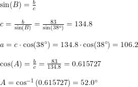 \small \begin{array}{lllll} \sin(B)=\frac{b}{c}\\\\ c=\frac{b}{\sin(B)}=\frac{83}{\sin(38\degree)}=134.8\\\\ a=c\cdot \cos(38\degree)=134.8\cdot \cos(38\degree)=106.2\\\\ \cos(A)=\frac{b}{c}=\frac{83}{134.8}=0.615727\\\\ A=\cos^{-1}\left (0.615727 \right )=52.0\degree \end{array}