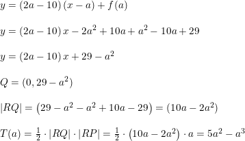 \small \begin{array}{lllll} \small y=(2a-10)\left ( x-a \right )+f(a)\\\\ y=\left ( 2a-10 \right )x-2a^2+10a+a^2-10a+29\\\\ y=\left ( 2a-10 \right )x+29-a^2\\\\ Q=(0,29-a^2)\\\\ \left | RQ \right |=\left ( 29-a^2-a^2+10a-29 \right )=(10a-2a^2)\\\\ T(a)=\tfrac{1}{2}\cdot \left | RQ \right |\cdot \left | RP \right |=\tfrac{1}{2}\cdot \left ( 10a-2a^2 \right )\cdot a=5a^2-a^3 \end{array}