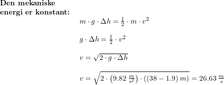 \small \begin{array}{lllll} \textbf{Den mekaniske}\\ \textbf{energi er konstant:}\\& \begin{array}{lllll} m\cdot g\cdot \Delta h=\frac{1}{2}\cdot m\cdot v^2\\\\ g\cdot \Delta h=\frac{1}{2}\cdot v^2\\\\ v=\sqrt{2\cdot g\cdot \Delta h}\\\\ v=\sqrt{2\cdot \left ( 9.82\;\frac{m}{s^2} \right )\cdot \left ( (38-1.9)\;m \right )}=26.63\;\frac{m}{s} \end{array}\end{array}