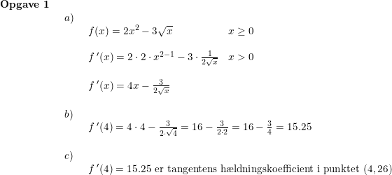\small \begin{array}{lllll} \textbf{Opgave 1}\\& \begin{array}{lllll} a)\\& \begin{array}{lllll} f(x)=2x^2-3\sqrt{x}& x\geq 0\\\\ f{\, }'(x)=2\cdot 2\cdot x^{2-1}-3\cdot \frac{1}{2\sqrt{x}}& x>0\\\\ f{\, }'(x)=4x-\frac{3}{2\sqrt{x}} \end{array}\\\\ b)\\& \begin{array}{lllll} f{\, }'(4)=4\cdot 4-\frac{3}{2\cdot \sqrt{4}}=16-\frac{3}{2\cdot 2}=16-\frac{3}{4}=15.25\end{array}\\\\ c)\\& \begin{array}{lllll} f{\, }'(4)=15.25\textup{ er tangentens h\ae ldningskoefficient i punktet }(4,26) \end{array}\end{array}\end{array}