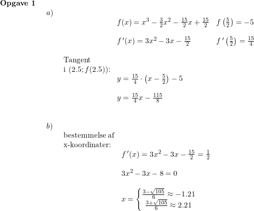 \small \begin{array}{lllll} \textbf{Opgave 1}\\& \begin{array}{lllll} a)\\& \begin{array}{lllll}& f(x)=x^3-\frac{3}{2}x^2-\frac{15}{2}x+\frac{15}{2}&f\left ( \frac{5}{2} \right )=-5\\\\& f{\,}'(x)=3x^2-3x-\frac{15}{2}&f{\,}'\left ( \frac{5}{2} \right )=\frac{15}{4}\\\\ \textup{Tangent }\\ \textup{i }(2.5;f(2.5))\textup{:}\\& y=\frac{15}{4}\cdot \left ( x-\frac{5}{2} \right )-5\\\\& y=\frac{15}{4}x-\frac{115}{8} \end{array}\\\\\\ b)\\& \begin{array}{lllll} \textup{bestemmelse af}\\ \textup{x-koordinater:}\\& f{\,}'(x)=3x^2-3x-\frac{15}{2}=\frac{1}{2}\\\\& 3x^2-3x-8=0\\\\& x=\left\{\begin{matrix} \frac{3-\sqrt{105}}{6}\approx-1.21\\ \frac{3+\sqrt{105}}{6}\approx2.21 \end{matrix}\right. \end{array}\end{array}\end{array}