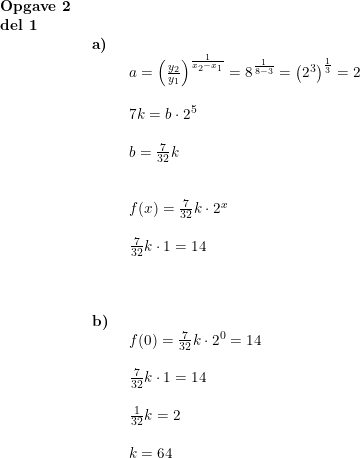\small \begin{array}{lllll} \textbf{Opgave 2}\\ \textbf{del 1}\\& \begin{array}{lllll} \textbf{a)}\\& \begin{array}{lllll} a=\left ( \frac{y_2}{y_1} \right )^{\frac{1}{x_2-x_1}}=8^{\frac{1}{8-3}}=\left ( 2^3 \right )^{\frac{1}{3}}=2\\\\ 7k=b\cdot 2^5\\\\ b=\frac{7}{32}k\\\\\\ f(x)=\frac{7}{32}k\cdot 2^x\\\\ \frac{7}{32}k\cdot 1=14\\\\ \end{array}\\\\\\ \textbf{b)}\\& \begin{array}{lllll} f(0)=\frac{7}{32}k\cdot 2^0=14\\\\ \frac{7}{32}k\cdot 1=14\\\\ \frac{1}{32}k=2\\\\ k=64 \end{array} \end{array}\end{array}