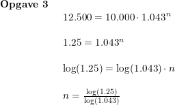 \small \begin{array}{lllll} \textbf{Opgave 3}\\& \begin{array}{lllll} 12.500=10.000\cdot 1.043^n\\\\ 1.25=1.043^n\\\\ \log(1.25)=\log(1.043)\cdot n\\\\ n=\frac{\log(1.25)}{\log(1.043)} \end{array} \end{array}