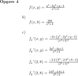 \small \begin{array}{lllll} \textbf{Opgave 4}\\&&f(x,y)=\frac{y^3-2y^2+y-4}{x^2+4}\\\\&b)\\&&f(x,8)=\frac{388}{x^2+4}\\\\&c)\\&&f_x{\, }'(x,y)=\frac{-2x\cdot \left ( y^3-2y^2+y-4 \right )}{(x^2+4)^2}\\\\&&f_y{\, }'(x,y)=\frac{3y^2-4y+1}{x^2+4}\\\\&&f_x{\, }'(2,8)=\frac{-2\cdot 2\cdot \left ( 8^3-2\cdot 8^2+8-4 \right )}{(2^2+4)^2}\\\\&& f_y{\, }'(2,8)=\frac{3\cdot 8^2-4\cdot 8+1}{2^2+4} \end{array}