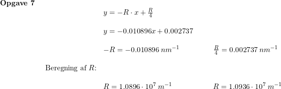 \small \begin{array}{lllll} \textbf{Opgave 7}\\& \begin{array}{lllll}& y=-R\cdot x+\frac{R}{4}\\\\& y=-0.010896x+0.002737\\\\& -R=-0.010896\;nm^{-1}&&&\frac{R}{4}=0.002737\;nm^{-1}\\\\ \textup{Beregning af }R\textup{:}\\\\& R=1.0896\cdot 10^7\;m^{-1}&&&R=1.0936\cdot 10^7\;m^{-1} \end{array} \end{array}
