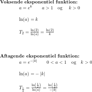 \small \begin{array}{lllll} \textbf{Voksende eksponentiel funktion:}\\ \qquad \qquad a=e^k\qquad a>1 \textup \quad \textup{og }\quad k>0\\\\\qquad \qquad \ln(a)=k\\\\\qquad \qquad T_2=\frac{\ln(2)}{\ln(a)}=\frac{\ln(2)}{k}\\\\\\\\ \textbf{Aftagende eksponentiel funktion:}\\ \qquad \qquad a=e^{-\left |k \right |}\qquad 0<a<1\quad \textup{og} \quad k>0\\\\\qquad \qquad \ln(a)=-\left |k \right |\\\\\qquad \qquad T_{\frac{1}{2}}=\frac{\ln\left ( \frac{1}{2} \right )}{\ln(a)}=\frac{\ln\left ( \frac{1}{2} \right )}{-\left | k \right |} \end{array}
