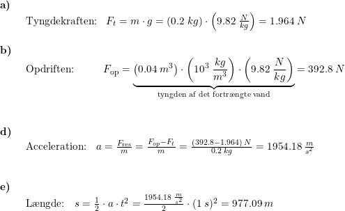 \small \begin{array}{lllll} \textbf{a)}\\& \begin{array}{lllll} \textup{Tyngdekraften:}&F_t=m\cdot g=\left ( 0.2\;kg \right )\cdot \left ( 9.82\;\frac{N}{kg} \right )=1.964\;N \end{array}\\\\ \textbf{b)}\\& \begin{array}{lllll} \textup{Opdriften:}&&&F_{\textup{op}}=\underset{\textup{tyngden af det fortr\ae ngte vand}}{\underbrace{\left ( 0.04\;m^3 \right )\cdot \left ( 10^3\;\frac{kg}{m^3} \right )\cdot \left ( 9.82\;\frac{N}{kg} \right )}}=392.8\;N \end{array}\\\\\\ \textbf{d)}\\& \begin{array}{lllll} \textup{Acceleration:}&a=\frac{F_{\textup{res}}}{m}=\frac{F_{op}-F_t}{m}=\frac{(392.8-1.964)\;N}{0.2\;kg}=1954.18\;\frac{m}{s^2} \end{array}\\\\\\ \textbf{e)}\\& \begin{array}{lllll} \textup{L\ae ngde:}&s=\frac{1}{2}\cdot a\cdot t^2= \frac{1954.18\;\frac{m}{s^2}}{2}\cdot (1\;s)^2=977.09\;m \end{array}\end{array}