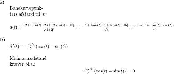\small \begin{array}{lllll} \textbf{a)}\\& \textup{Banekurvepunk-}\\& \textup{ters afstand til }m\textup{:}\\\\& d(t)=\frac{\left |2+4\cdot \sin(t)+2\cdot \left ( 1+2\cdot \cos(t) \right ) -16 \right |}{\sqrt{1+2^2}}=&\frac{\left |2+4\sin(t)+2+4\cos(t)-16 \right |}{\sqrt{5}}=\frac{-4\sqrt{5}\cdot \left ( 3-\sin(t)-\cos(t) \right )}{5}\\\\ \textbf{b)}\\& d{\, }'(t)=\frac{\4\sqrt{5}}{5}\left (\cos(t)-\sin(t) \right )\\\\& \textup{Minimumsafstand}\\& \textup{kr\ae ver bl.a.:}\\&& \frac{\4\sqrt{5}}{5}\left (\cos(t)-\sin(t) \right )=0 \end{array}
