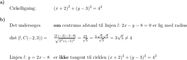 \small \begin{array}{lllll} \textbf{a)}\\& \textup{Cirkelligning:}&\left (x+2 \right )^2+(y-3 )^2=4^2\\\\ \textbf{b)}\\& \textup{Det unders\o ges}&\textup{\textbf{om} centrums afstand til linjen }l\textup{:}\; 2x-y-8=0\textup{ er lig med radius}\\\\& \textup{dist}\left (l ,C(-2,3) \right )=&\frac{\left |2\cdot (-2)-3-8 \right |}{\sqrt{2^2+(-1)^2}}=\frac{15}{\sqrt{5}}=\frac{3\cdot\sqrt{5} \cdot \sqrt{5}}{\sqrt{5}}=3\sqrt{5}\neq 4\\\\\\& \textup{Linjen }l\textup{:}\; y=2x-8&\textup{er \textbf{ikke} tangent til cirklen }(x+2)^2+(y-3)^2=4^2 \end{array}
