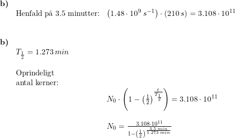 \small \begin{array}{lllll} \textbf{b)}\\& \textup{Henfald p\aa \ }3.5\textup{ minutter:}&\left ( 1.48\cdot 10^9\;s^{-1} \right )\cdot \left ( 210\;s \right )=3.108\cdot 10^{11} \\\\\\ \textbf{b)}\\& T_{\frac{1}{2}}=1.273\;min\\\\& \textup{Oprindeligt }\\& \textup{antal kerner:}\\&&N_0\cdot \left ( 1-\left ( \frac{1}{2} \right )^{\frac{t}{T_{\frac{1}{2}}}} \right )=3.108\cdot 10^{11}\\\\&& N_0=\frac{3.108\cdot 10^{11}}{ 1-\left ( \frac{1}{2} \right )^{\frac{3.5\;min}{1.273\;min}}} \end{array}