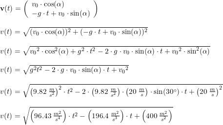 \small \begin{array}{lllll} \textbf{v}(t)=\left( \begin{array}{lllll} v_0\cdot \cos(\alpha )\\-g\cdot t+v_0\cdot \sin(\alpha ) \end{array}\right)\\\\ v(t)=\sqrt{(v_0\cdot \cos(\alpha ))^2+(-g\cdot t+v_0\cdot \sin(\alpha ))^2}\\\\ v(t)=\sqrt{{v_0}^2\cdot \cos^2(\alpha )+g^2\cdot t^2-2\cdot g\cdot v_0\cdot \sin(\alpha )\cdot t+{v_0}^2\cdot \sin^2(\alpha ) }\\\\ v(t)=\sqrt{g^2t^2-2\cdot g\cdot v_0\cdot \sin(\alpha )\cdot t+{v_0}^2}\\\\ v(t)=\sqrt{\left (9.82\; \frac{m}{s^2} \right )^2\cdot t^2-2\cdot \left ( 9.82\; \frac{m}{s^2} \right )\cdot \left ( 20\; \frac{m}{s} \right )\cdot \sin(30\degree)\cdot t+\left (20\; \frac{m}{s} \right )^2}\\\\ v(t)=\sqrt{\left ( 96.43\; \frac{m^2}{s^4} \right )\cdot t^2-\left (196.4\; \frac{m^2}{s^3} \right )\cdot t+\left (400\; \frac{m^2}{s^2} \right )} \end{array}