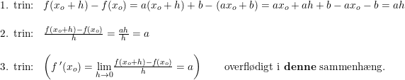 \small \begin{array}{lllll} \textup{1. trin:}&f(x_o+h)-f(x_o)=a(x_o+h)+b-(ax_o+b)=ax_o+ah+b-ax_o-b=ah\\\\ \textup{2. trin:}&\frac{f(x_o+h)-f(x_o)}{h}=\frac{ah}{h}=a\\\\ \textup{3. trin:}&\left (f{\, }'(x_o)=\underset{h\rightarrow 0}{\lim}\frac{f(x_o+h)-f(x_o)}{h} =a \right )\qquad\textup{overfl\o digt i \textbf{denne} sammenh\ae ng.} \end{array}