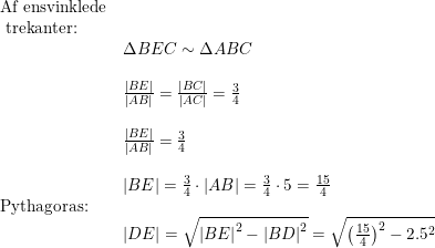 \small \begin{array}{lllll} \textup{Af ensvinklede}\\ \textup{ trekanter:}\\& \Delta BEC\sim \Delta ABC\\\\& \frac{\left | BE \right |}{\left | AB \right |}=\frac{\left | BC \right |}{\left | AC \right |}=\frac{3}{4}\\\\& \frac{\left | BE \right |}{\left | AB \right |}=\frac{3}{4}\\\\& \left | BE \right |=\frac{3}{4}\cdot \left | AB \right |=\frac{3}{4}\cdot 5=\frac{15}{4}\\ \textup{Pythagoras:}\\& \left | DE \right |=\sqrt{\left | BE \right |^2-\left | BD \right |^2}=\sqrt{\left ( \frac{15}{4} \right )^2-2.5^2} \end{array}