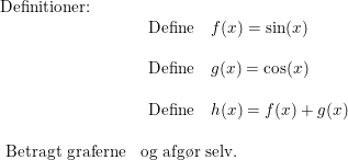 \small \begin{array}{lllll} \textup{Definitioner:}\\& \begin{array}{lllll} \textup{Define}\quad f(x)=\sin(x)\\\\ \textup{Define}\quad g(x)=\cos(x)\\\\ \textup{Define}\quad h(x)=f(x)+g(x) \end{array}\\\\\ \textup{Betragt graferne}&\textup{og afg\o r selv.} \end{array}