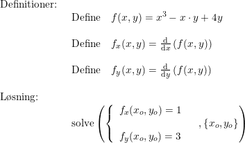 \small \begin{array}{lllll} \textup{Definitioner:}\\& \begin{array}{lllll} \textup{Define}\quad f(x,y)=x^3-x\cdot y+4y\\\\ \textup{Define}\quad f_x(x,y)=\frac{\mathrm{d} }{\mathrm{d} x}\left (f(x,y) \right )\\\\ \textup{Define}\quad f_y(x,y)=\frac{\mathrm{d} }{\mathrm{d} y}\left (f(x,y) \right ) \end{array}\\\\ \textup{L\o sning:}\\& \begin{array}{lllll} \textup{solve}\left ( \left\{\begin{array}{lll}f_x(x_o,y_o)=1\\ & \\f_y(x_o,y_o)=3 \end{array}\right.,\left \{ x_o,y_o \right \}\right ) \end{array} \end{array}
