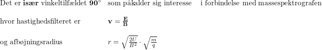 \small \begin{array}{lllll} \textup{Det er \textbf{is\ae r} vinkeltilf\ae ldet }\mathbf{90\degree}&\textup{som p\aa kalder sig interesse }&\textup{i forbindelse med massespektrografen}\\\\ \textup{hvor hastighedsfilteret er}&\mathbf{v}=\frac{\mathbf{E}}{\mathbf{B}}\\\\ \textup{og afb\o jningsradius}&r=\sqrt{\frac{2U}{B^2}}\cdot \sqrt{\frac{m}{q}} \end{array}