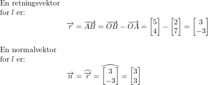 \small \begin{array}{lllll} \textup{En retningsvektor} \\ \textup{for }l\textup{ er:}\\& \overrightarrow{r}=\overrightarrow{AB}=\overrightarrow{OB}-\overrightarrow{OA}=\begin{bmatrix} 5\\4 \end{bmatrix}-\begin{bmatrix} 2\\7 \end{bmatrix}=\begin{bmatrix} 3\\-3 \end{bmatrix}\\\\ \textup{En normalvektor} \\ \textup{for }l\textup{ er:}\\& \overrightarrow{n}=\widehat{\overrightarrow{r}}=\widehat{\begin{bmatrix} 3\\-3 \end{bmatrix}}=\begin{bmatrix} 3\\3 \end{bmatrix} \end{array}