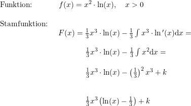 \small \begin{array}{lllll} \textup{Funktion:}&\, \, \, f(x)=x^2\cdot \ln(x),\quad x>0\\\\ \textup{Stamfunktion:}\\& \begin{array}{lllll} F(x)=\frac{1}{3}x^3\cdot \ln(x)-\frac{1}{3}\int x^3\cdot \ln{}'(x) \mathrm{d}x=\\\\ \qquad \quad \, \, \, \frac{1}{3}x^3\cdot \ln(x)-\frac{1}{3}\int x^2 \mathrm{d}x=\\\\ \qquad \quad \, \, \, \frac{1}{3}x^3\cdot \ln(x)-\left (\frac{1}{3} \right )^2x^3+k\\\\\\ \qquad \quad \, \, \,\frac{1}{3}x^3\left ( \ln(x)-\frac{1}{3} \right )+k \end{array} \end{array}