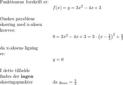 \small \begin{array}{lllll} \textup{Funktionens forskrift er:}\\& f(x)=y=3x^2-4x+3\\\\ \textup{\O nskes parablens}\\ \textup{sk\ae ring med x-aksen}\\ \textup{kr\ae ves:}\\& 0=3x^2-4x+3=3\cdot \left (x-\frac{2}{3} \right )^2+\frac{5}{3}\\\\ \textup{da x-aksens ligning}\\ \textup{er:}\\&y=0\\\\ \textup{I dette tilf\ae lde}\\ \textup{findes der \textbf{ingen}}\\ \textup{sk\ae ringspunkter}&\textup{da }y_{min}=\frac{5}{3} \end{array}