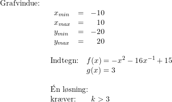 \small \begin{array}{lllll} \textup{Grafvindue:}\\& \begin{array}{lllll} \begin{array}{llr} x_{min}&=&-10\\ x_{max}&=&10 \\ y_{min}&=&-20 \\ y_{max}&=&20\end{array}\\\\ \textup{Indtegn:}\quad f(x)= -x^2-16x^{-1}+15\\ \qquad \qquad \quad \! \! g(x)=3 \\\\ \mathrm{\acute{E}}\textup{n l\o sning:}\\ \textup{kr\ae ver:}\qquad k>3 \end{array} \end{array}