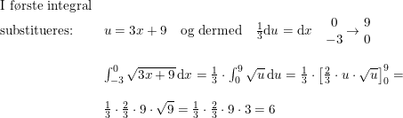 \small \begin{array}{lllll} \textup{I f\o rste integral}\\ \textup{substitueres:}&u=3x+9\quad \textup{og dermed} \quad \frac{1}{3}\mathrm{d}u=\mathrm{d}x\quad \begin{matrix} 0\\-3 \end{matrix}\rightarrow \begin{matrix} 9\\0 \end{matrix}\\\\ &\int_{-3}^{0}\sqrt{3x+9}\, \mathrm{d}x=\frac{1}{3}\cdot \int_{0}^{9}\sqrt{u}\, \mathrm{d}u=\frac{1}{3}\cdot \left [\frac{2}{3}\cdot u\cdot \sqrt{u} \right ]_{0}^{9}=\\\\ &\frac{1}{3}\cdot \frac{2}{3}\cdot 9\cdot \sqrt{9}=\frac{1}{3}\cdot \frac{2}{3}\cdot 9\cdot 3=6 \end{array}