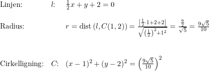 \small \begin{array}{lllll} \textup{Linjen:}&l\textup{:}&\frac{1}{2}x+y+2=0\\\\ \textup{Radius:}&&r=\textup{dist}\left ( l,C(1,2) \right )=\frac{\left | \frac{1}{2}\cdot 1+2+2 \right |}{\sqrt{\left (\frac{1}{2} \right )^2+1^2}}=\frac{\frac{9}{2}}{\sqrt{5}}=\frac{9\sqrt{5}}{10}\\\\\\ \textup{Cirkelligning:}&C\textup{:}&(x-1)^2+(y-2)^2=\left ( \frac{9\sqrt{5}}{10} \right )^2 \end{array}