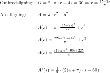 \small \begin{array}{lllll} \textup{Omkredsligning:}&O=2\cdot \pi\cdot r+4s=30\Leftrightarrow r=\frac{15-2s}{\pi}\\\\ \textup{Arealligning:}&A=\pi \cdot r^2+s^2\\\\& A(s)= \pi\cdot \frac{(15-2s)^2}{\pi^2}+s^2\\\\& A(s)= \frac{225-60s+4s^2}{\pi}+s^2\\\\& A(s)=\frac{\left ( 4+\pi \right )s^2-60s+225}{\pi}\\\\\\& A{\, }'(s)=\frac{1}{\pi}\cdot \left ( 2(4+\pi)\cdot s-60 \right ) \end{array}