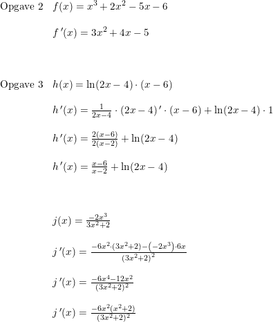 \small \begin{array}{lllll} \textup{Opgave 2}&f(x)=x^3+2x^2-5x-6\\\\ &f{\, }'(x)=3x^2+4x-5\\\\\\\\ \textup{Opgave 3}&h(x)=\ln(2x-4)\cdot (x-6)\\\\ &h{\, }'(x)=\frac{1}{2x-4}\cdot (2x-4){\, }'\cdot (x-6)+\ln(2x-4)\cdot 1\\\\ &h{\, }'(x)=\frac{2(x-6)}{2(x-2)}+\ln(2x-4)\\\\ &h{\, }'(x)=\frac{x-6}{x-2}+\ln(2x-4)\\\\\\\\ &j(x)=\frac{-2x^3}{3x^2+2}\\\\ &j{\, }'(x)=\frac{-6x^2\cdot (3x^2+2)-\left ( -2x^3 \right )\cdot 6x}{\left (3x^2+2 \right )^2}\\\\ &j{\, }'(x)=\frac{-6x^4-12x^2}{(3x^2+2)^2}\\\\ &j{\, }'(x)=\frac{-6x^2(x^2+2)}{(3x^2+2)^2} \end{array}