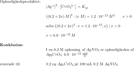 \small \begin{array}{lllll} \textup{Opl\o selighedsproduktet:}\\& \begin{array}{lllll} \left [ Ag^+ \right ]^2\cdot \left [ Cr{O_4}^{2-} \right ]=K_{sp}\\\\ \left ( (0.2+2x)\;M \right )^2\cdot (x\;M)=1.2\cdot 10^{-12}\;M^3\qquad x>0\\\\ \textup{solve}\left ( (0.2+2x)^2\cdot x=1.2\cdot 10^{-12},x \right )\mid x>0\\\\ x=6.0\cdot 10^{-12}\;M \end{array}\\\\ \textbf{Konklusion:}\\& \begin{array}{lllll} \textup{I en 0.2 M opl\o sning af }AgNO_3\textup{ er opl\o seligheden af}\\ Ag_2CrO_4 \;\;6.0\cdot 10^{-12}\;\frac{mol}{L} \end{array}\\\\ \textup{svarende til:}&\, \, \, 0.2\;ng\; Ag_2CrO_4\textup{ pr 100 mL 0.2 M }AgNO_3. \end{array}