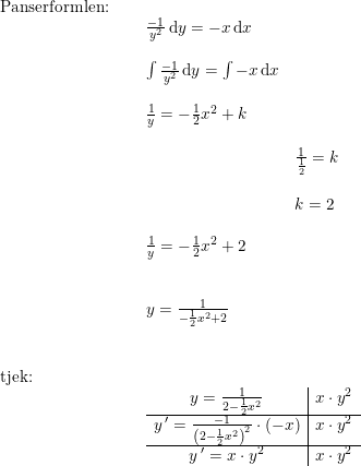 \small \begin{array}{lllll} \textup{Panserformlen:}\\& \begin{array}{lllll}& \frac{-1}{y^2}\, \mathrm{d} y=-x\, {\mathrm{d} x}\\\\& \int \frac{-1}{y^2}\, \mathrm{d} y=\int -x\, {\mathrm{d} x}\\\\& \frac{1}{y}=-\frac{1}{2}x^2+k\\\\&& \frac{1}{\frac{1}{2}}=k\\\\&& k=2\\\\& \frac{1}{y}=-\frac{1}{2}x^2+2\\\\\\& y=\frac{1}{-\frac{1}{2}x^2+2}\end{array}\\\\\\ \textup{tjek:}\\& \begin{array}{lllll}& \begin{array}{c|c} y=\frac{1}{2-\frac{1}{2}x^2}&x\cdot y^2\\\hline y{\,}'=\frac{-1}{\left(2-\frac{1}{2}x^2\right)^2}\cdot (-x)&x\cdot y^2\\\hline y{\,}'=x\cdot y^2&x\cdot y^2 \end{array} \end{array}\end{array}
