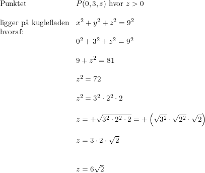 \small \begin{array}{lllll} \textup{Punktet }&P(0,3,z)\textup{ hvor }z>0\\\\ \textup{ligger p\aa \ kuglefladen}&x^2+y^2+z^2=9^2\\ \textup{hvoraf:}\\& 0^2+3^2+z^2=9^2\\\\& 9+z^2=81\\\\& z^2=72\\\\& z^2=3^2\cdot 2^2\cdot 2\\\\& z=+\sqrt{3^2\cdot 2^2\cdot 2}=+\left (\sqrt{3^2}\cdot \sqrt{2^2}\cdot \sqrt{2} \right )\\\\& z=3\cdot 2\cdot \sqrt{2}\\\\\\& z=6\sqrt{2} \end{array}