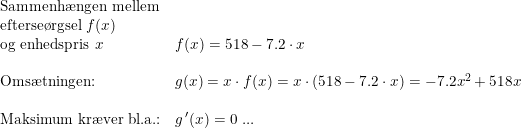 \small \begin{array}{lllll} \textup{Sammenh\ae ngen mellem}\\ \textup{efterse\o rgsel }f(x)\\ \textup{og enhedspris }x& f(x)=518-7.2\cdot x\\\\ \textup{Oms\ae tningen:}&g(x)=x\cdot f(x)=x\cdot \left ( 518-7.2\cdot x \right )=-7.2x^2+518x\\\\ \textup{Maksimum kr\ae ver bl.a.:}&g{\, }'(x)=0\textup{ ...} \end{array}