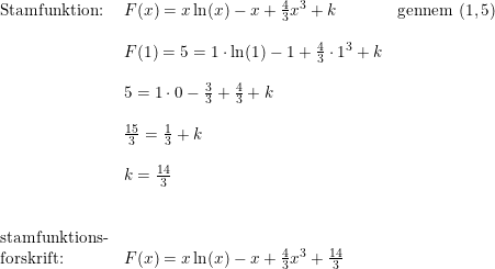 \small \begin{array}{lllll} \textup{Stamfunktion:}&F(x)=x\ln(x)-x+\frac{4}{3}x^3+k&\textup{gennem }(1,5)\\\\& F(1)=5=1\cdot \ln(1)-1+\frac{4}{3}\cdot 1^3+k\\\\& 5=1\cdot 0-\frac{3}{3}+\frac{4}{3}+k\\\\& \frac{15}{3}=\frac{1}{3}+k\\\\& k=\frac{14}{3}\\\\\\ \textup{stamfunktions-}\\ \textup{forskrift:}&F(x)=x\ln(x)-x+\frac{4}{3}x^3+\frac{14}{3} \end{array}