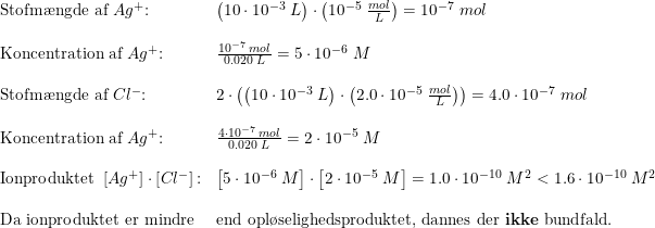 \small \begin{array}{lllll} \textup{Stofm\ae ngde af }Ag^+\textup{:}&\left ( 10\cdot 10^{-3}\;L \right )\cdot \left ( 10^{-5}\; \frac{mol}{L} \right )=10^{-7}\;mol\\\\ \textup{Koncentration af }Ag^+\textup{:}&\frac{10^{-7}\;mol}{0.020\;L}=5\cdot 10^{-6}\;M\\\\ \textup{Stofm\ae ngde af }Cl^-\textup{:}&2\cdot\left ( \left ( 10\cdot 10^{-3}\;L \right )\cdot \left (2.0\cdot 10^{-5}\; \frac{mol}{L} \right ) \right )=4.0\cdot 10^{-7}\;mol\\\\ \textup{Koncentration af }Ag^+\textup{:}&\frac{4\cdot 10^{-7}\;mol}{0.020\;L}=2\cdot 10^{-5}\;M\\\\ \textup{Ionproduktet }\left [ Ag^+ \right ]\cdot \left [ Cl^- \right ]\textup{:}&\left [5\cdot 10^{-6}\;M \right ]\cdot \left [2\cdot 10^{-5}\;M \right ]=1.0\cdot 10^{-10}\;M^2<1.6\cdot 10^{-10}\;M^2\\\\ \textup{Da ionproduktet er mindre}&\textup{end opl\o selighedsproduktet, dannes der \textbf{ikke} bundfald.} \end{array}