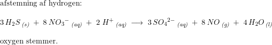 \small \begin{array}{lllll} \textup{afstemning af hydrogen:}\\\\ 3\,H_2S\,_{\textit{(s)}}\;+\;8\,N{O_3}^-\,_{\textit{(aq)}}\;+\;2\;H^+\,_{\textit{(aq)}}\;\longrightarrow\;3\,S{O_4}{^{2-}}\,_{\textit{(aq)}}\;+\;8\,NO\,_{\textit{(g)}}\;+\;4\,H_2O\,_{\textit{(l)}}\\\\ \textup{oxygen stemmer.} \end{array}