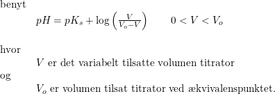 \small \begin{array}{lllll} \textup{benyt}\\&pH=pK_s+\log\left ( \frac{V}{V_o-V} \right )\qquad 0<V<V_o\\\\ \textup{hvor}\\& V\textup{ er det variabelt tilsatte volumen titrator}\\ \textup{og}\\& V_o\textup{ er volumen tilsat titrator ved \ae kvivalenspunktet.} \end{array}