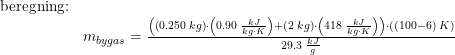 \small \begin{array}{lllll} \textup{beregning:}\\&m_{bygas}=\frac{\left (\left ( 0.250\;kg \right )\cdot \left ( 0.90\;\frac{kJ}{kg\cdot K} \right )+ \left(2\;kg \right )\cdot \left ( 418\;\frac{kJ}{kg\cdot K} \right ) \right )\cdot \left ( (100-6)\;K \right )}{29.3\;\frac{kJ}{g}} \end{array}
