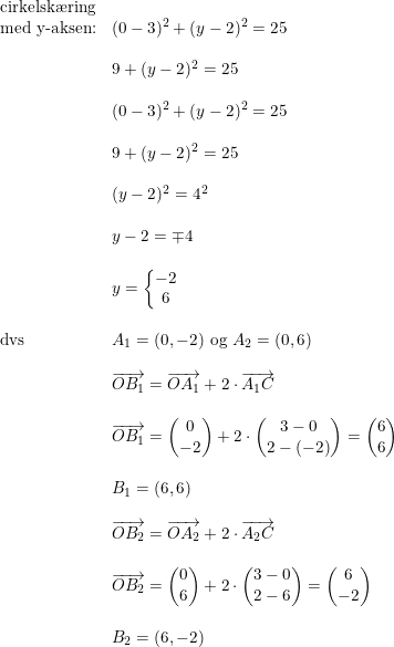 \small \begin{array}{lllll} \textup{cirkelsk\ae ring}\\ \textup{med y-aksen:}&(0-3)^2+(y-2)^2=25\\\\ &9+(y-2)^2=25\\\\ &(0-3)^2+(y-2)^2=25\\\\ &9+(y-2)^2=25\\\\ &(y-2)^2=4^2\\\\ &y-2=\mp 4\\\\ &y=\left\{\begin{matrix} -2\\6 \end{matrix}\right.\\\\ \textup{dvs}&A_1=(0,-2)\textup{ og }A_2=(0,6)\\\\ &\overrightarrow{OB_1}=\overrightarrow{OA_1}+2\cdot \overrightarrow{A_1C}\\\\ &\overrightarrow{OB_1}=\begin{pmatrix} 0\\-2 \end{pmatrix}+2\cdot \begin{pmatrix} 3-0\\2-(-2) \end{pmatrix}=\begin{pmatrix} 6\\6 \end{pmatrix}\\\\ &B_1=(6,6)\\\\ &\overrightarrow{OB_2}=\overrightarrow{OA_2}+2\cdot \overrightarrow{A_2C}\\\\ &\overrightarrow{OB_2}=\begin{pmatrix} 0\\6 \end{pmatrix}+2\cdot \begin{pmatrix} 3-0\\2-6 \end{pmatrix}=\begin{pmatrix} 6\\-2 \end{pmatrix}\\\\ &B_2=(6,-2)\\\\ \end{array}