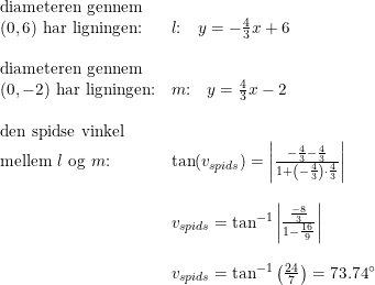 \small \begin{array}{lllll} \textup{diameteren gennem}\\ (0,6)\textup{ har ligningen:}&l\textup{:}\quad y=-\frac{4}{3}x+6\\\\ \textup{diameteren gennem}\\ (0,-2)\textup{ har ligningen:}&m\textup{:}\quad y=\frac{4}{3}x-2\\\\ \textup{den spidse vinkel}\\ \textup{mellem }l\textup{ og }m\textup{:}&\tan(v_{spids})=\left | \frac{-\frac{4}{3}-\frac{4}{3}}{1+\left ( -\frac{4}{3} \right )\cdot \frac{4}{3}} \right |\\\\&v_{spids}=\tan^{-1}\left | \frac{\frac{-8}{3}}{1-\frac{16}{9}} \right |\\\\& v_{spids}=\tan^{-1}\left(\frac{24}{7}\right)=73.74\degree \end{array}