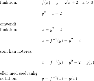 \small \begin{array}{lllll} \textup{funktion:}&f(x)=y=\sqrt{x+2}\quad x>0\\\\&y^2=x+2\\\\\textup{omvendt }\\\textup{funktion:}&x=y^2-2\\\\&x=f^{-1}(y)=y^2-2\\\\\textup{som kan noteres:}\\\\ &x=f^{-1}(y)=y^2-2=g(y)\\\\\textup{eller med s\ae dvanlig}\\\textup{notation:}&y=f^{-1}(x)=g(x) \end{array}