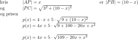 \small \begin{array}{lllll} \textup{hvis}&\left | AP \right |=x&\textup{er }\left | PB \right |=(10-x)\\ \textup{og}&\left | PC \right |=\sqrt{3^2+(10-x)^2}\\ \textup{og prisen}\\ &p(x)=4\cdot x+5\cdot \sqrt{9+(10-x)^2}\\ &p(x)=4x+5\cdot \sqrt{9+100-20x+x^2}\\\\ &p(x)=4x+5\cdot \sqrt{109-20x+x^2} \end{array}