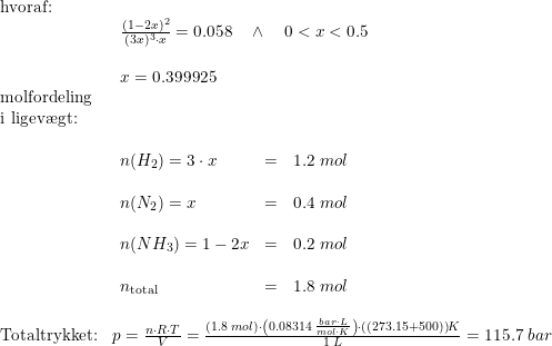 \small \begin{array}{lllll} \textup{hvoraf:}\\& \begin{array}{lllll} \frac{(1-2x)^2}{(3x)^3\cdot x}=0.058 \quad \wedge \quad 0<x<0.5\\\\ x=0.399925 \end{array}\\ \textup{molfordeling}\\ \textup{i ligev\ae gt:}\\& \begin{array}{llr} \\ n(H_2)=3\cdot x&=&1.2\;mol\\\\ n(N_2)=x&=&0.4\;mol\\\\ n(NH_3)=1-2x&=&0.2\;mol\\\\ n_{\textup{total}}&=&1.8\;mol \end{array}\\\\ \textup{Totaltrykket:}&p=\frac{n\cdot R\cdot T}{V}=\frac{\left ( 1.8\;mol \right )\cdot \left ( 0.08314\;\frac{bar\cdot L}{mol\cdot K} \right )\cdot \left ( (273.15+500) \right )K}{1\;L}=115.7\;bar \end{array}